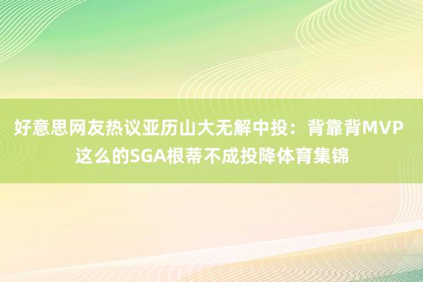 好意思网友热议亚历山大无解中投：背靠背MVP 这么的SGA根蒂不成投降体育集锦