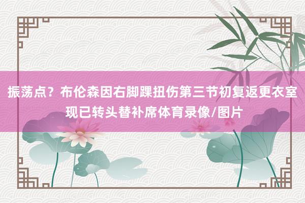 振荡点？布伦森因右脚踝扭伤第三节初复返更衣室 现已转头替补席体育录像/图片