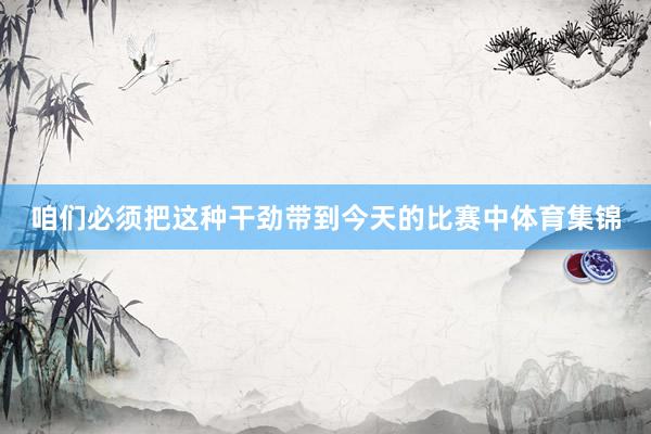 咱们必须把这种干劲带到今天的比赛中体育集锦
