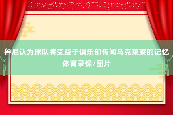 鲁尼认为球队将受益于俱乐部传闻马克莱莱的记忆体育录像/图片