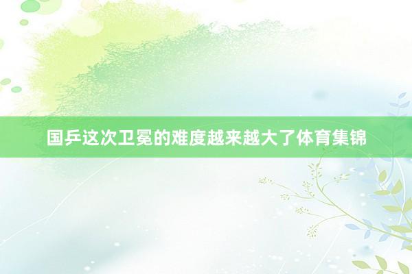国乒这次卫冕的难度越来越大了体育集锦