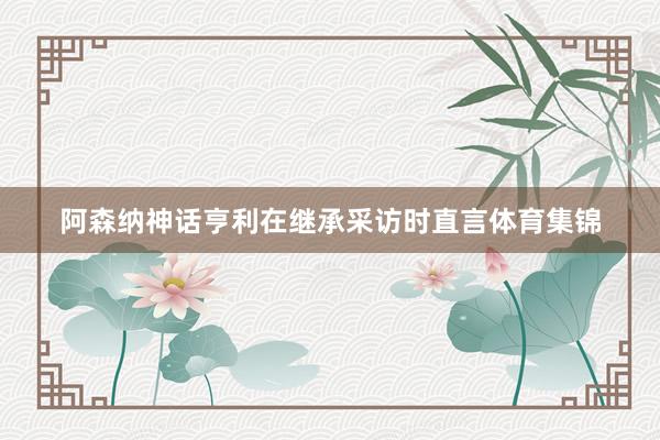 阿森纳神话亨利在继承采访时直言体育集锦