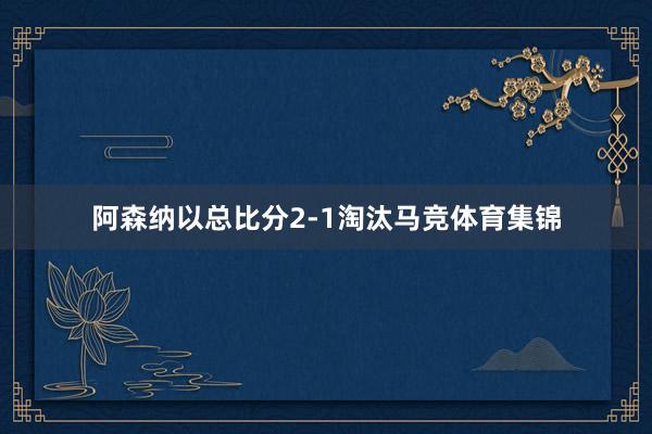 阿森纳以总比分2-1淘汰马竞体育集锦