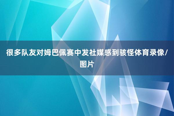 很多队友对姆巴佩赛中发社媒感到骇怪体育录像/图片