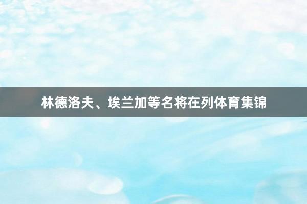 林德洛夫、埃兰加等名将在列体育集锦