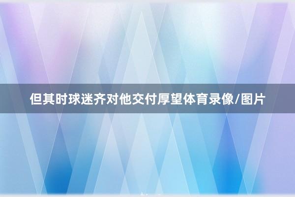 但其时球迷齐对他交付厚望体育录像/图片