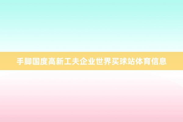 手脚国度高新工夫企业世界买球站体育信息