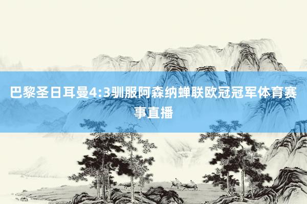 巴黎圣日耳曼4:3驯服阿森纳蝉联欧冠冠军体育赛事直播