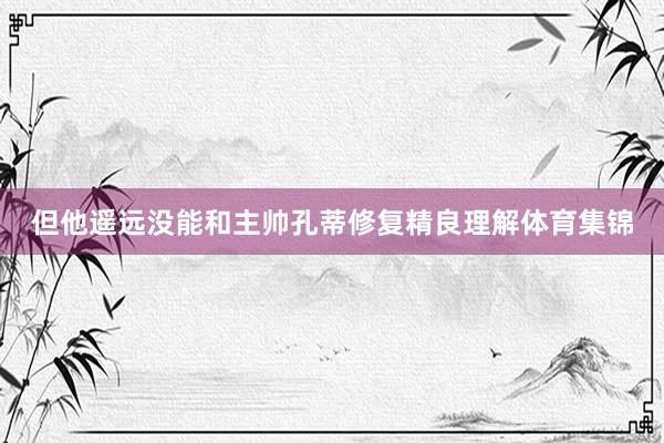 但他遥远没能和主帅孔蒂修复精良理解体育集锦