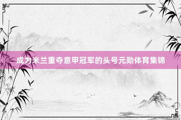 成为米兰重夺意甲冠军的头号元勋体育集锦