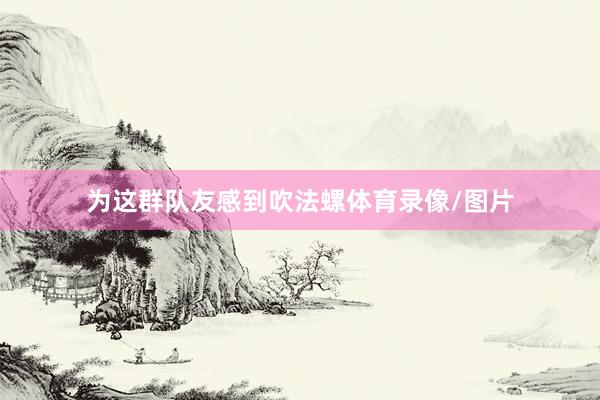 为这群队友感到吹法螺体育录像/图片