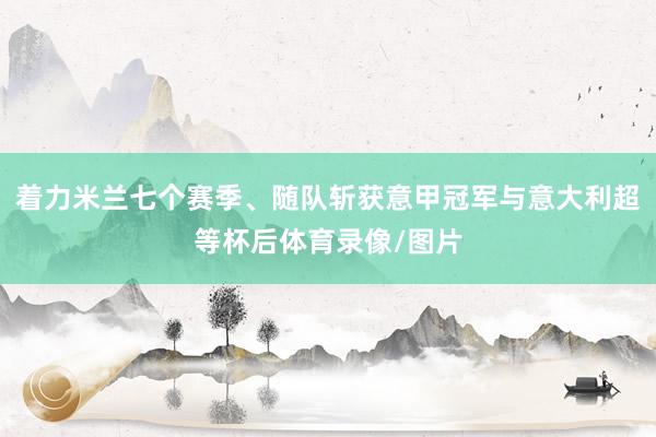着力米兰七个赛季、随队斩获意甲冠军与意大利超等杯后体育录像/图片
