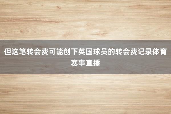 但这笔转会费可能创下英国球员的转会费记录体育赛事直播