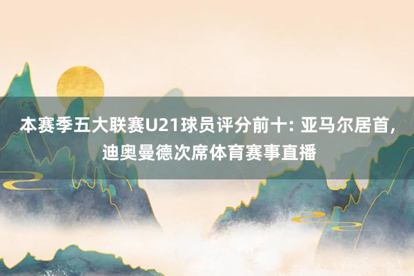 本赛季五大联赛U21球员评分前十: 亚马尔居首, 迪奥曼德次席体育赛事直播