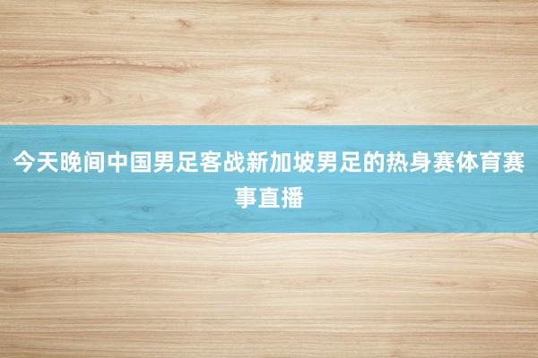 今天晚间中国男足客战新加坡男足的热身赛体育赛事直播