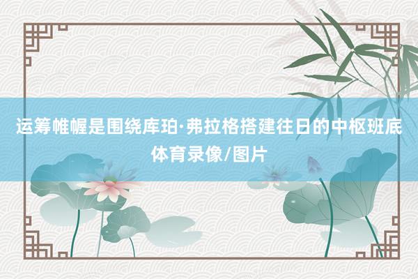 运筹帷幄是围绕库珀·弗拉格搭建往日的中枢班底体育录像/图片