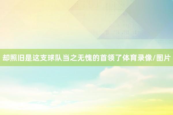 却照旧是这支球队当之无愧的首领了体育录像/图片