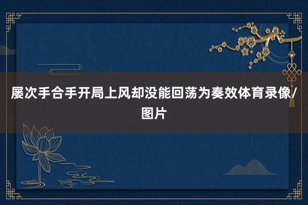 屡次手合手开局上风却没能回荡为奏效体育录像/图片