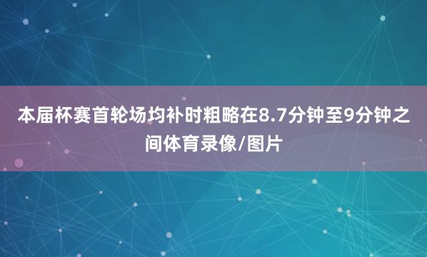 本届杯赛首轮场均补时粗略在8.7分钟至9分钟之间体育录像/图片