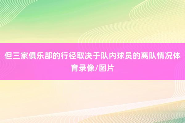 但三家俱乐部的行径取决于队内球员的离队情况体育录像/图片