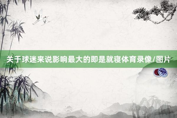 关于球迷来说影响最大的即是就寝体育录像/图片