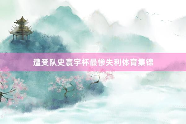 遭受队史寰宇杯最惨失利体育集锦